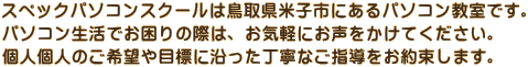 スペックパソコンスクールは鳥取県米子市にあるパソコン教室です。 パソコン生活でお困りの際は、お気軽にお声をかけてください。 個人個人のご希望や目標に沿った丁寧なご指導をお約束します。