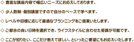 ◇ 豊富な講座内容で幅広いニーズにお応えしております。  ◇ 少人数制・個別講習ですので自分のペースで学べます。  ◇ レベルや目標に応じて最適なプランニングをご提案いたします。  ◇ ご都合の良い日時を選択でき、ライフスタイルに合わせた受講が可能です。  ◇ ここが知りたい、ここだけ教えてほしい。といったご要望にもお応えいたします。