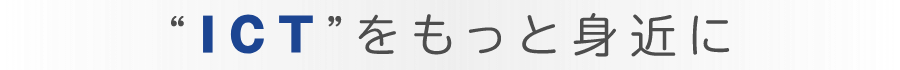 "ICT"をもっと身近に